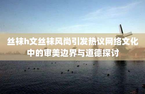 丝袜h文丝袜风尚引发热议网络文化中的审美边界与道德探讨