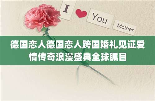 德国恋人德国恋人跨国婚礼见证爱情传奇浪漫盛典全球瞩目