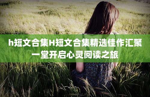 h短文合集H短文合集精选佳作汇聚一堂开启心灵阅读之旅