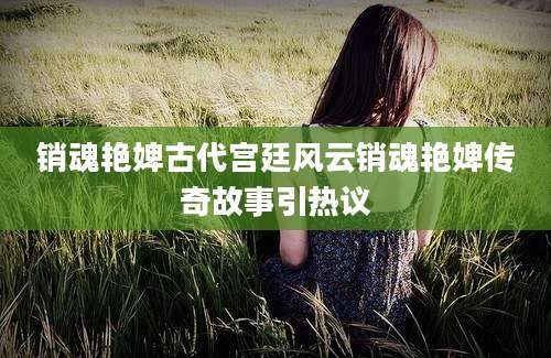 销魂艳婢古代宫廷风云销魂艳婢传奇故事引热议
