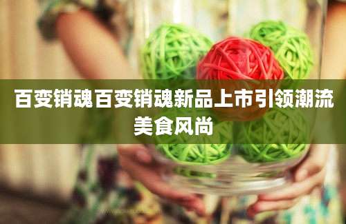 百变销魂百变销魂新品上市引领潮流美食风尚