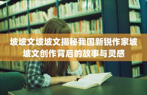 坡坡文坡坡文揭秘我国新锐作家坡坡文创作背后的故事与灵感