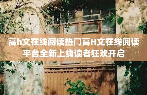 高h文在线阅读热门高H文在线阅读平台全新上线读者狂欢开启