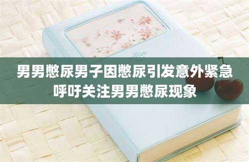 男男憋尿男子因憋尿引发意外紧急呼吁关注男男憋尿现象