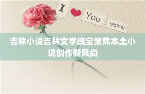 吉林小说吉林文学瑰宝聚焦本土小说创作新风尚