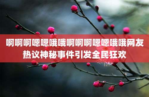 啊啊啊嗯嗯哦哦啊啊啊嗯嗯哦哦网友热议神秘事件引发全民狂欢
