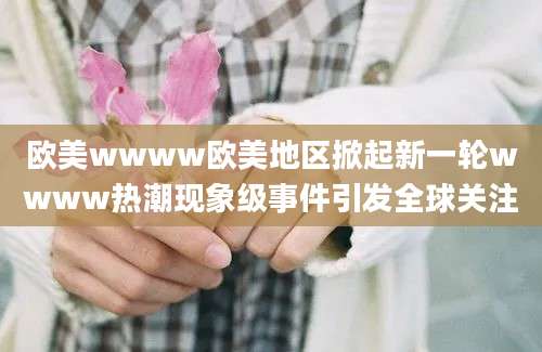 欧美wwww欧美地区掀起新一轮wwww热潮现象级事件引发全球关注