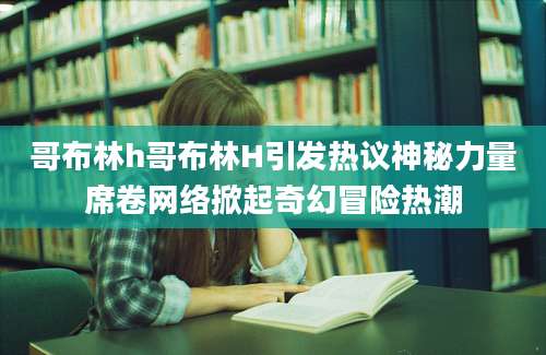 哥布林h哥布林H引发热议神秘力量席卷网络掀起奇幻冒险热潮