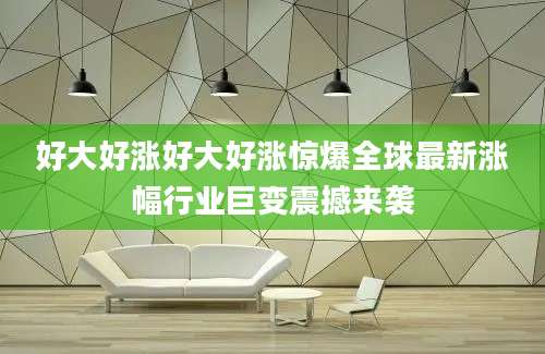 好大好涨好大好涨惊爆全球最新涨幅行业巨变震撼来袭
