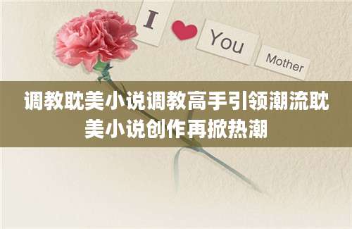 调教耽美小说调教高手引领潮流耽美小说创作再掀热潮