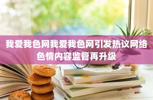 我爱我色网我爱我色网引发热议网络色情内容监管再升级