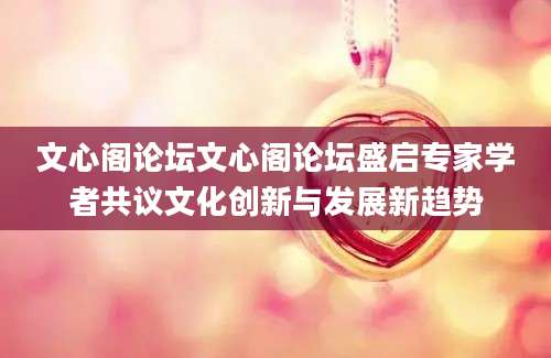 文心阁论坛文心阁论坛盛启专家学者共议文化创新与发展新趋势