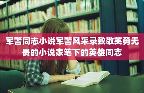 军警同志小说军警风采录致敬英勇无畏的小说家笔下的英雄同志