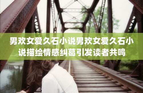 男欢女爱久石小说男欢女爱久石小说描绘情感纠葛引发读者共鸣