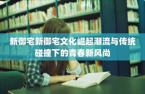 新御宅新御宅文化崛起潮流与传统碰撞下的青春新风尚