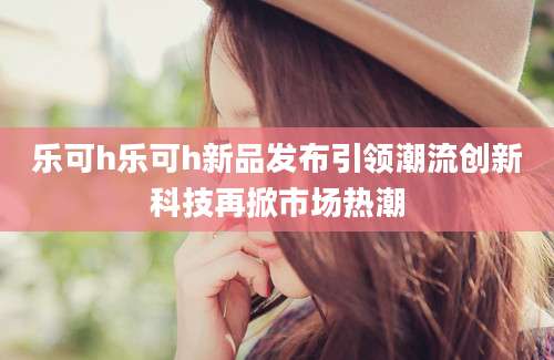 乐可h乐可h新品发布引领潮流创新科技再掀市场热潮