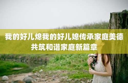 我的好儿熄我的好儿媳传承家庭美德共筑和谐家庭新篇章