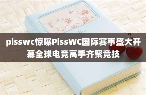 pisswc惊曝PissWC国际赛事盛大开幕全球电竞高手齐聚竞技