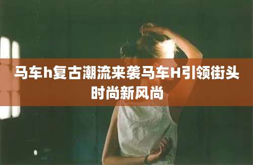马车h复古潮流来袭马车H引领街头时尚新风尚
