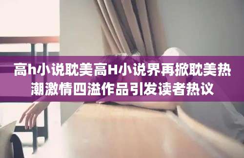 高h小说耽美高H小说界再掀耽美热潮激情四溢作品引发读者热议