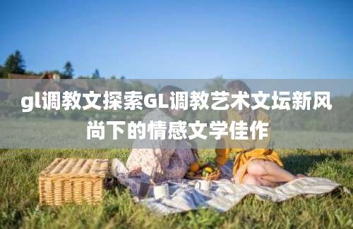 gl调教文探索GL调教艺术文坛新风尚下的情感文学佳作