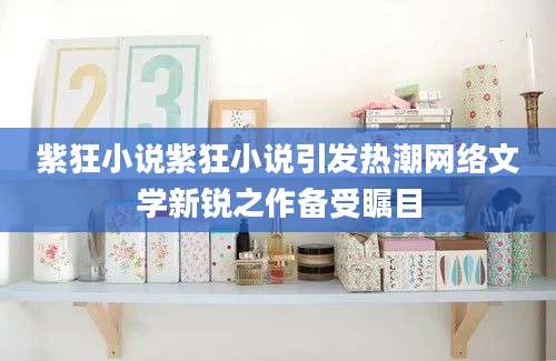 紫狂小说紫狂小说引发热潮网络文学新锐之作备受瞩目