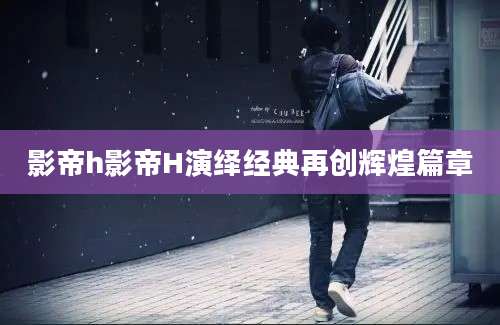 影帝h影帝H演绎经典再创辉煌篇章