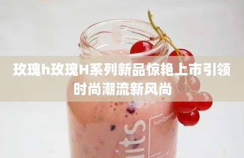 玫瑰h玫瑰H系列新品惊艳上市引领时尚潮流新风尚