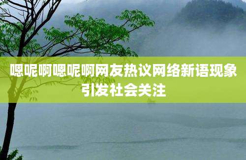嗯呢啊嗯呢啊网友热议网络新语现象引发社会关注