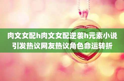 肉文女配h肉文女配逆袭h元素小说引发热议网友热议角色命运转折