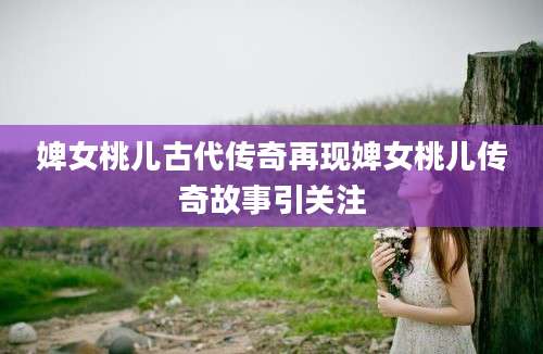 婢女桃儿古代传奇再现婢女桃儿传奇故事引关注