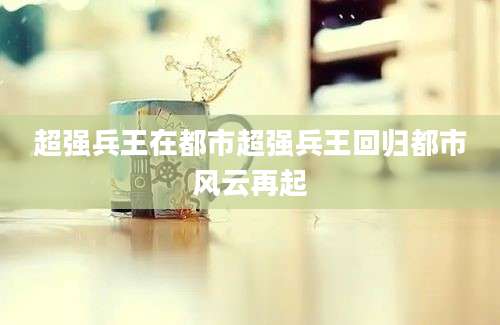超强兵王在都市超强兵王回归都市风云再起