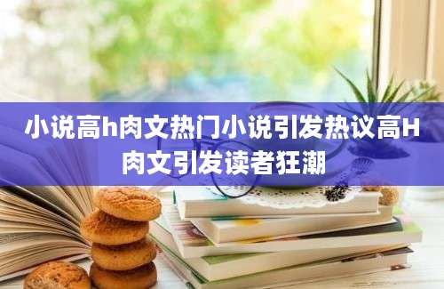 小说高h肉文热门小说引发热议高H肉文引发读者狂潮