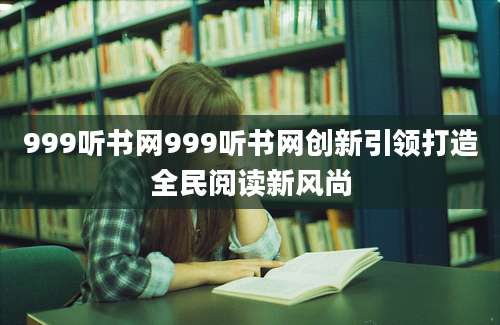 999听书网999听书网创新引领打造全民阅读新风尚