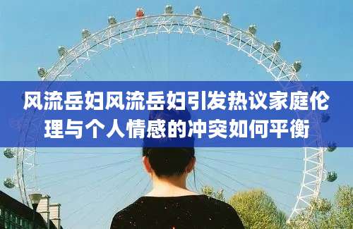 风流岳妇风流岳妇引发热议家庭伦理与个人情感的冲突如何平衡