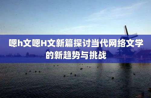 嗯h文嗯H文新篇探讨当代网络文学的新趋势与挑战