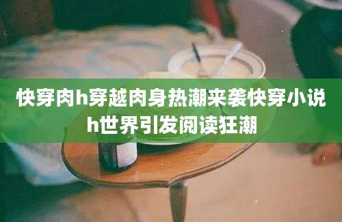 快穿肉h穿越肉身热潮来袭快穿小说h世界引发阅读狂潮