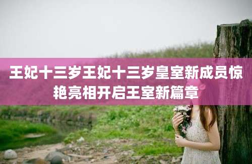 王妃十三岁王妃十三岁皇室新成员惊艳亮相开启王室新篇章