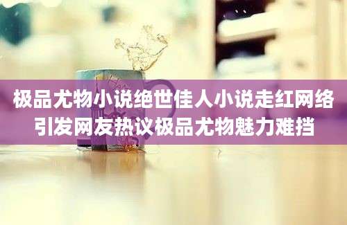 极品尤物小说绝世佳人小说走红网络引发网友热议极品尤物魅力难挡