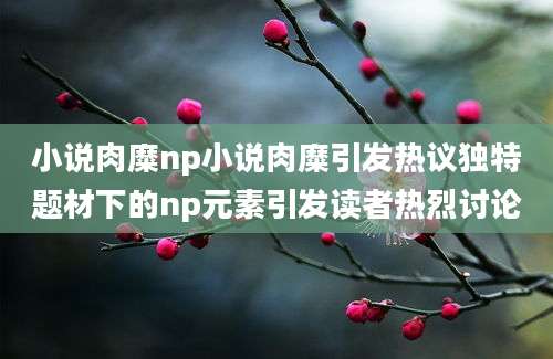 小说肉糜np小说肉糜引发热议独特题材下的np元素引发读者热烈讨论