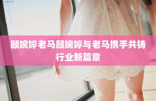 顾婉婷老马顾婉婷与老马携手共铸行业新篇章