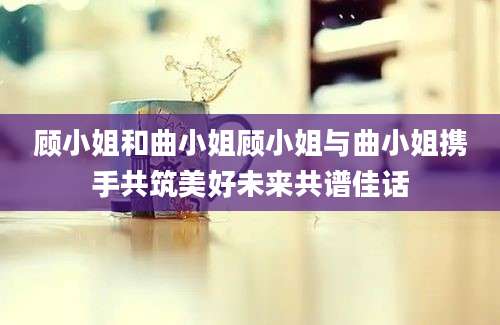 顾小姐和曲小姐顾小姐与曲小姐携手共筑美好未来共谱佳话