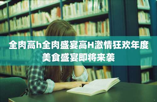 全肉高h全肉盛宴高H激情狂欢年度美食盛宴即将来袭