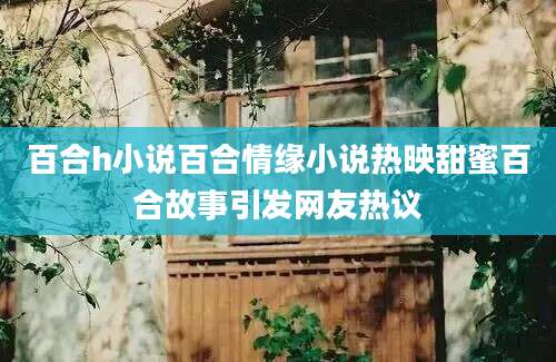 百合h小说百合情缘小说热映甜蜜百合故事引发网友热议