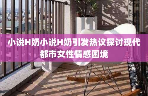 小说H奶小说H奶引发热议探讨现代都市女性情感困境