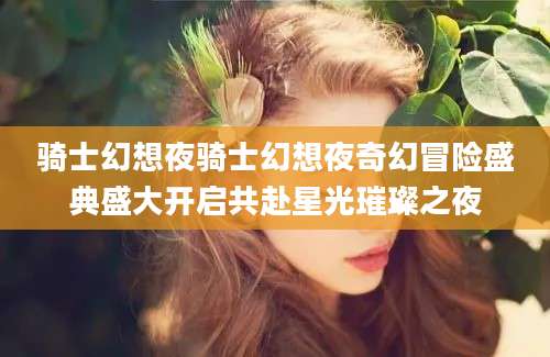 骑士幻想夜骑士幻想夜奇幻冒险盛典盛大开启共赴星光璀璨之夜