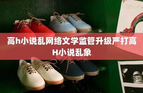 高h小说乱网络文学监管升级严打高H小说乱象