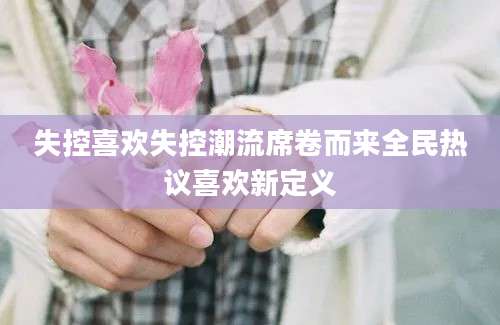 失控喜欢失控潮流席卷而来全民热议喜欢新定义