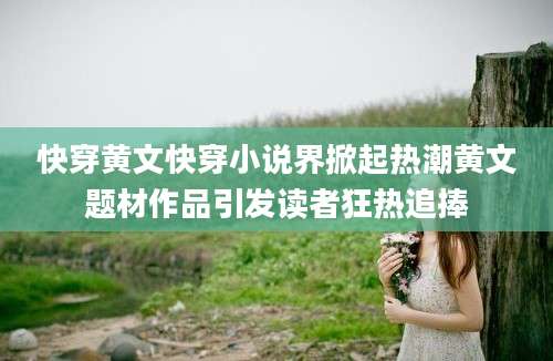 快穿黄文快穿小说界掀起热潮黄文题材作品引发读者狂热追捧