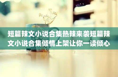 短篇辣文小说合集热辣来袭短篇辣文小说合集倾情上架让你一读倾心